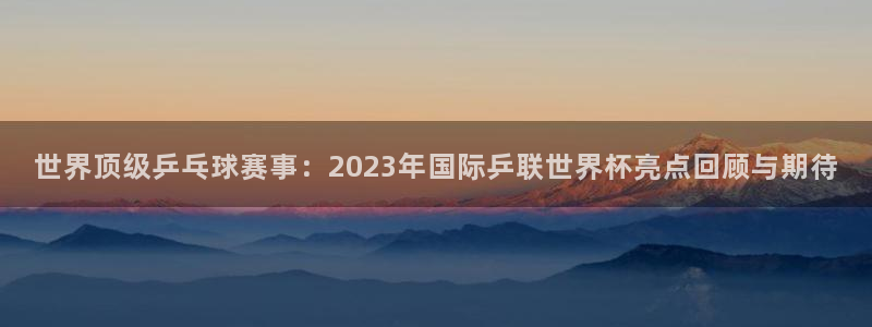 法国杯2026赛程表：世界顶级乒乓球赛事：2023年国际乒联世界杯亮点回顾与期待